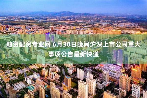 融资配资专业网 6月30日晚间沪深上市公司重大事项公告最新快递