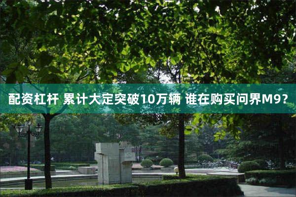 配资杠杆 累计大定突破10万辆 谁在购买问界M9？