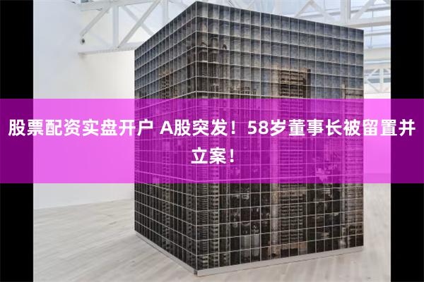 股票配资实盘开户 A股突发！58岁董事长被留置并立案！