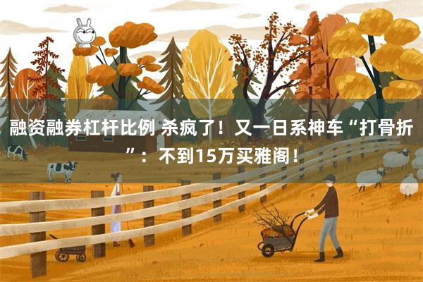 融资融券杠杆比例 杀疯了！又一日系神车“打骨折”：不到15万买雅阁！