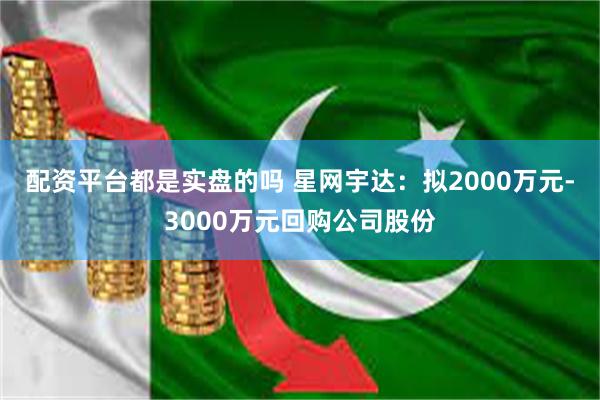 配资平台都是实盘的吗 星网宇达：拟2000万元-3000万元回购公司股份