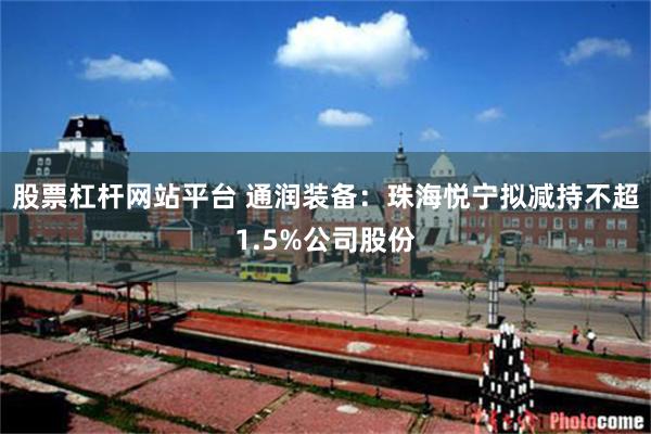 股票杠杆网站平台 通润装备：珠海悦宁拟减持不超1.5%公司股份