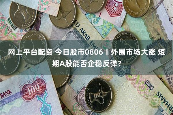 网上平台配资 今日股市0806丨外围市场大涨 短期A股能否企稳反弹？