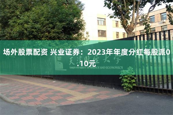场外股票配资 兴业证券：2023年年度分红每股派0.10元