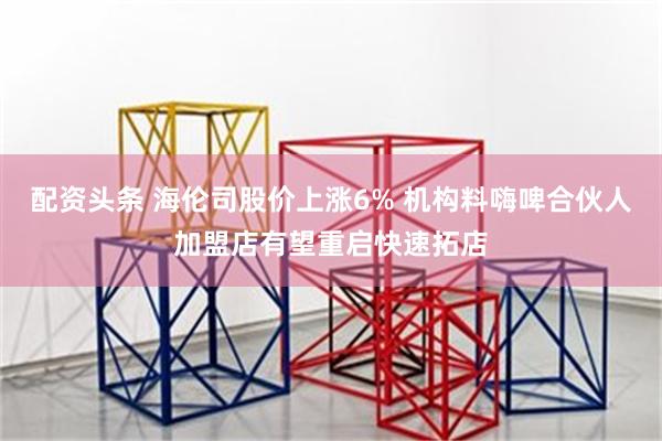 配资头条 海伦司股价上涨6% 机构料嗨啤合伙人加盟店有望重启快速拓店