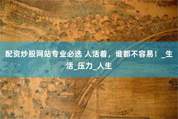 配资炒股网站专业必选 人活着，谁都不容易！_生活_压力_人生