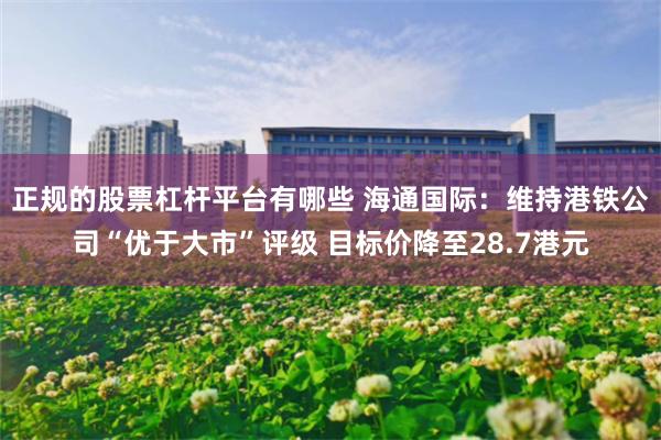 正规的股票杠杆平台有哪些 海通国际：维持港铁公司“优于大市”评级 目标价降至28.7港元