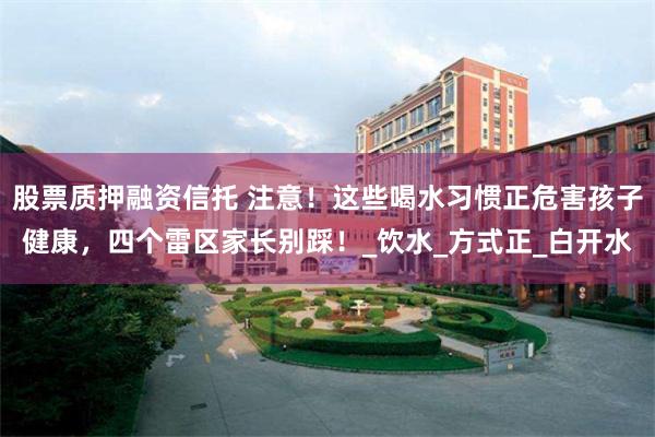 股票质押融资信托 注意！这些喝水习惯正危害孩子健康，四个雷区家长别踩！_饮水_方式正_白开水