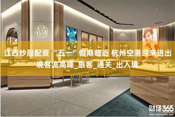 江西炒股配资 “五一”假期临近 杭州空港迎来进出境客流高峰_旅客_通关_出入境