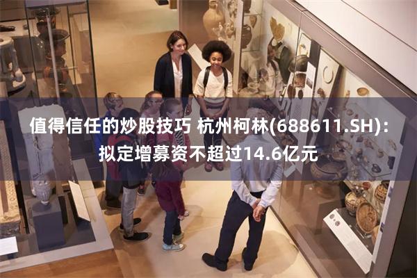值得信任的炒股技巧 杭州柯林(688611.SH)：拟定增募资不超过14.6亿元
