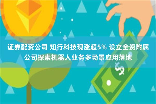 证券配资公司 知行科技现涨超5% 设立全资附属公司探索机器人业务多场景应用落地
