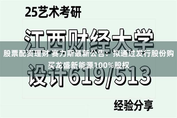 股票配资理财 赛力斯最新公告：拟通过发行股份购买龙盛新能源100%股权