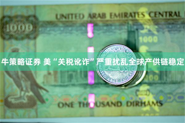 牛策略证券 美“关税讹诈”严重扰乱全球产供链稳定