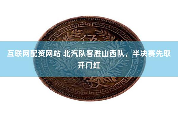 互联网配资网站 北汽队客胜山西队，半决赛先取开门红