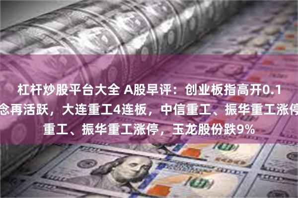 杠杆炒股平台大全 A股早评：创业板指高开0.11%，海工装备概念再活跃，大连重工4连板，中信重工、振华重工涨停，玉龙股份跌9%