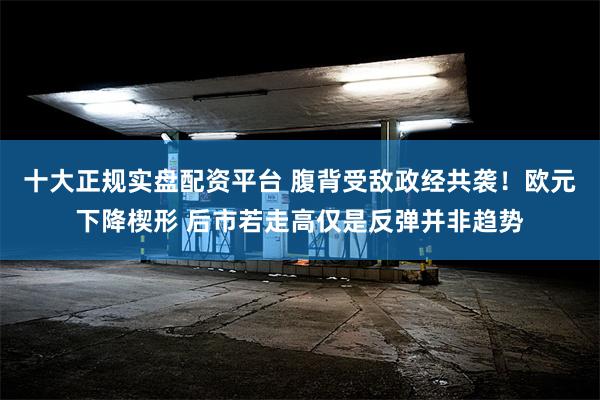 十大正规实盘配资平台 腹背受敌政经共袭！欧元下降楔形 后市若走高仅是反弹并非趋势