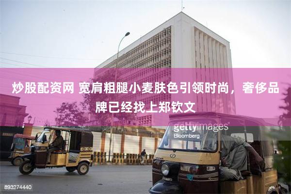 炒股配资网 宽肩粗腿小麦肤色引领时尚，奢侈品牌已经找上郑钦文