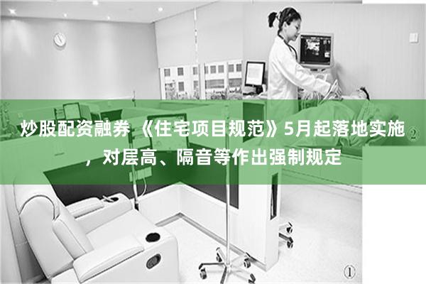 炒股配资融券 《住宅项目规范》5月起落地实施，对层高、隔音等作出强制规定