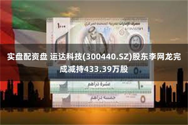 实盘配资盘 运达科技(300440.SZ)股东李网龙完成减持433.39万股