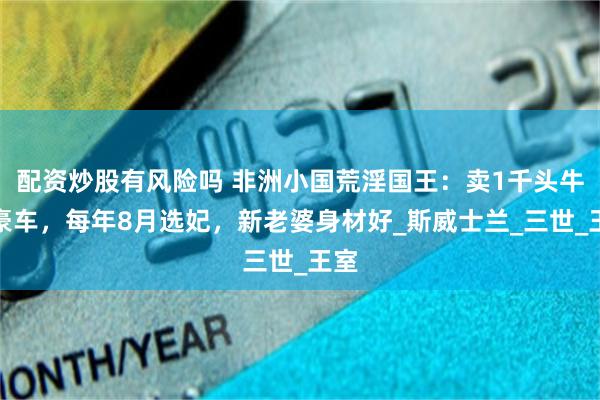 配资炒股有风险吗 非洲小国荒淫国王：卖1千头牛买豪车，每年8月选妃，新老婆身材好_斯威士兰_三世_王室