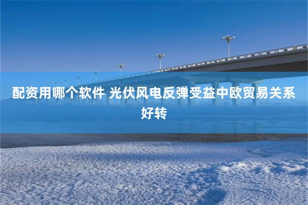 配资用哪个软件 光伏风电反弹受益中欧贸易关系好转