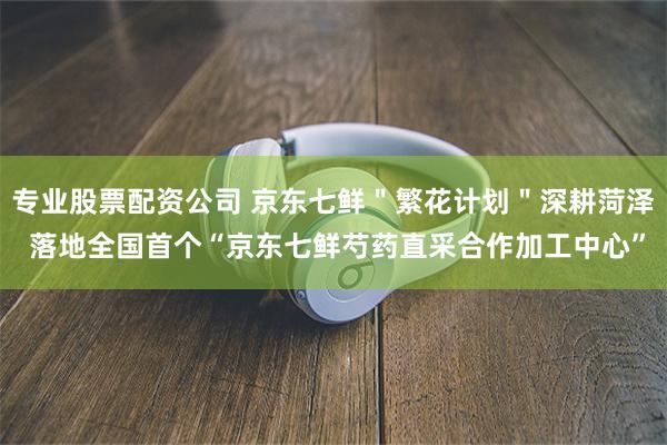 专业股票配资公司 京东七鲜＂繁花计划＂深耕菏泽 落地全国首个“京东七鲜芍药直采合作加工中心”