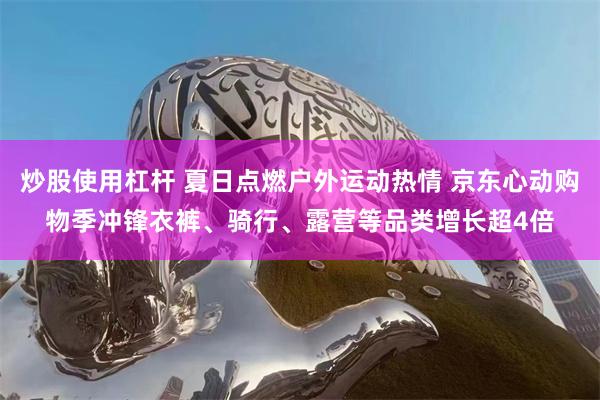 炒股使用杠杆 夏日点燃户外运动热情 京东心动购物季冲锋衣裤、骑行、露营等品类增长超4倍