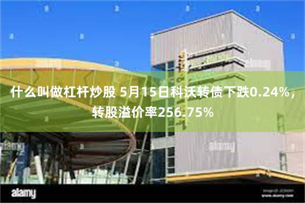 什么叫做杠杆炒股 5月15日科沃转债下跌0.24%，转股溢价率256.75%