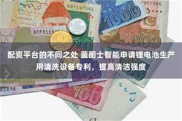 配资平台的不同之处 蓝图士智能申请锂电池生产用清洗设备专利，提高清洁强度