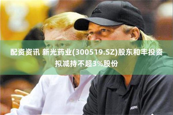 配资资讯 新光药业(300519.SZ)股东和丰投资拟减持不超3%股份