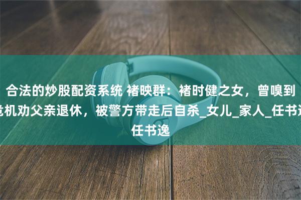 合法的炒股配资系统 褚映群：褚时健之女，曾嗅到危机劝父亲退休，被警方带走后自杀_女儿_家人_任书逸