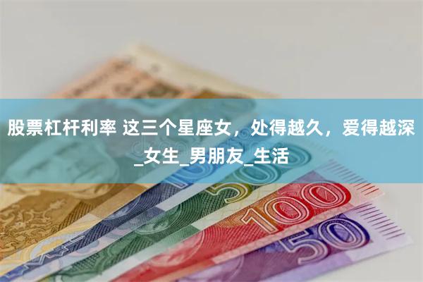 股票杠杆利率 这三个星座女，处得越久，爱得越深_女生_男朋友_生活