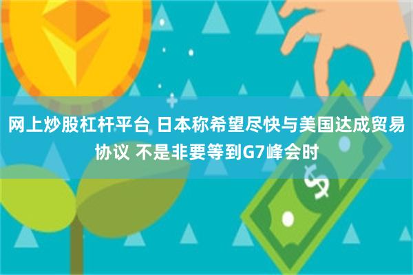 网上炒股杠杆平台 日本称希望尽快与美国达成贸易协议 不是非要等到G7峰会时