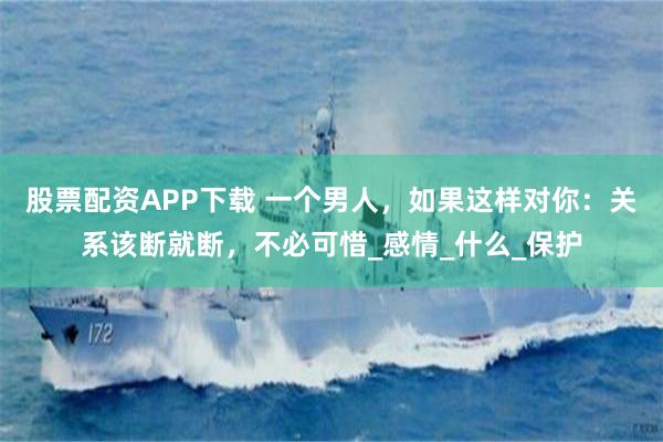 股票配资APP下载 一个男人，如果这样对你：关系该断就断，不必可惜_感情_什么_保护