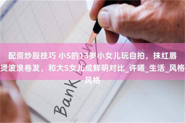 配资炒股技巧 小S的13岁小女儿玩自拍，抹红唇烫波浪卷发，和大S女儿成鲜明对比_许曦_生活_风格