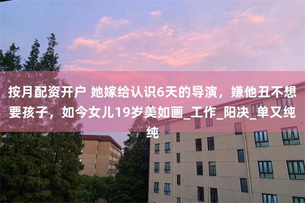 按月配资开户 她嫁给认识6天的导演，嫌他丑不想要孩子，如今女儿19岁美如画_工作_阳决_单又纯