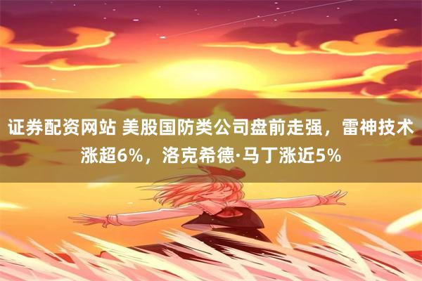 证券配资网站 美股国防类公司盘前走强，雷神技术涨超6%，洛克希德·马丁涨近5%