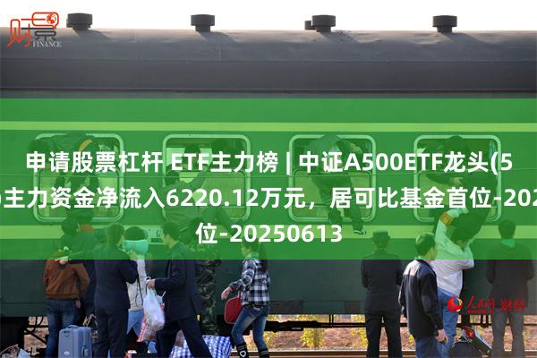 申请股票杠杆 ETF主力榜 | 中证A500ETF龙头(563800)主力资金净流入6220.12万元，居可比基金首位-20250613