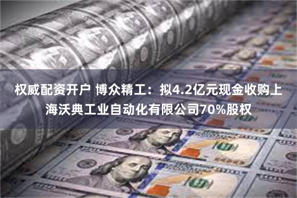权威配资开户 博众精工：拟4.2亿元现金收购上海沃典工业自动化有限公司70%股权