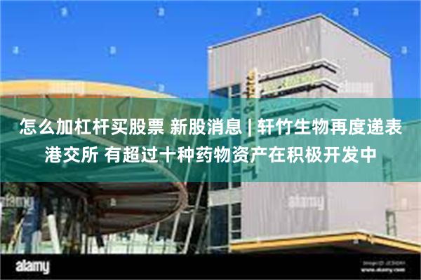 怎么加杠杆买股票 新股消息 | 轩竹生物再度递表港交所 有超过十种药物资产在积极开发中