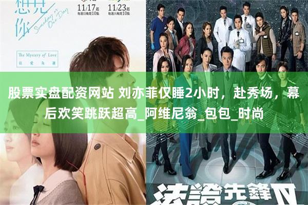 股票实盘配资网站 刘亦菲仅睡2小时，赴秀场，幕后欢笑跳跃超高_阿维尼翁_包包_时尚