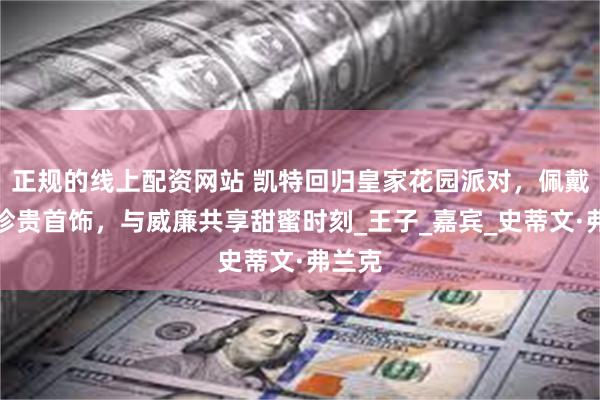 正规的线上配资网站 凯特回归皇家花园派对，佩戴婚礼珍贵首饰，与威廉共享甜蜜时刻_王子_嘉宾_史蒂文·弗兰克