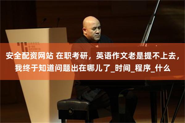 安全配资网站 在职考研，英语作文老是提不上去，我终于知道问题出在哪儿了_时间_程序_什么