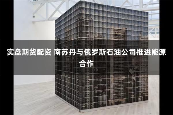 实盘期货配资 南苏丹与俄罗斯石油公司推进能源合作