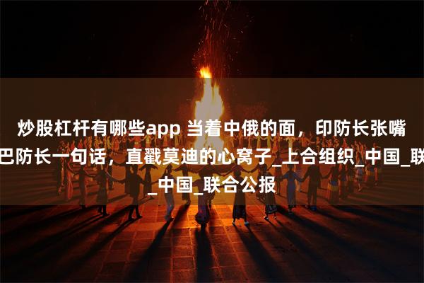 炒股杠杆有哪些app 当着中俄的面，印防长张嘴就骂，巴防长一句话，直戳莫迪的心窝子_上合组织_中国_联合公报