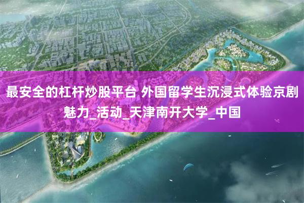 最安全的杠杆炒股平台 外国留学生沉浸式体验京剧魅力_活动_天津南开大学_中国