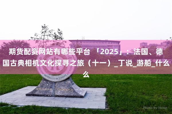 期货配资网站有哪些平台 「2025」：法国、德国古典相机文化探寻之旅（十一）_丁说_游船_什么