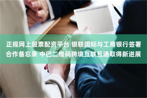 正规网上股票配资平台 银联国际与工商银行签署合作备忘录 中巴二维码跨境互联互通取得新进展